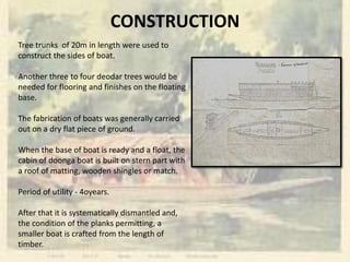 CONSTRUCTION
Tree trunks of 20m in length were used to
construct the sides of boat.
Another three to four deodar trees would be
needed for flooring and finishes on the floating
base.
The fabrication of boats was generally carried
out on a dry flat piece of ground.
When the base of boat is ready and a float, the
cabin of doonga boat is built on stern part with
a roof of matting, wooden shingles or match.
Period of utility - 4oyears.
After that it is systematically dismantled and,
the condition of the planks permitting, a
smaller boat is crafted from the length of
timber.
 