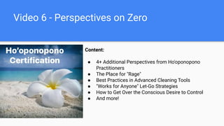 Video 6 - Perspectives on Zero
Content:
● 4+ Additional Perspectives from Ho'oponopono
Practitioners
● The Place for "Rage"
● Best Practices in Advanced Cleaning Tools
● "Works for Anyone" Let-Go Strategies
● How to Get Over the Conscious Desire to Control
● And more!
 