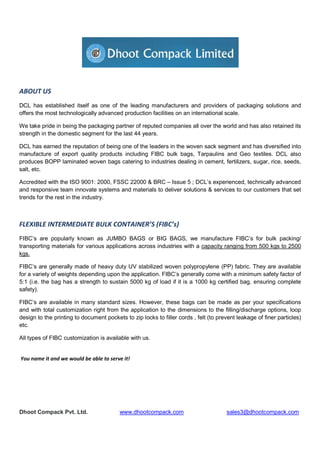 Dhoot Compack Pvt. Ltd. www.dhootcompack.com sales3@dhootcompack.com
ABOUT US
DCL has established itself as one of the leading manufacturers and providers of packaging solutions and
offers the most technologically advanced production facilities on an international scale.
We take pride in being the packaging partner of reputed companies all over the world and has also retained its
strength in the domestic segment for the last 44 years.
DCL has earned the reputation of being one of the leaders in the woven sack segment and has diversified into
manufacture of export quality products including FIBC bulk bags, Tarpaulins and Geo textiles. DCL also
produces BOPP laminated woven bags catering to industries dealing in cement, fertilizers, sugar, rice, seeds,
salt, etc.
Accredited with the ISO 9001: 2000, FSSC 22000 & BRC – Issue 5 ; DCL’s experienced, technically advanced
and responsive team innovate systems and materials to deliver solutions & services to our customers that set
trends for the rest in the industry.
FLEXIBLE INTERMEDIATE BULK CONTAINER’S (FIBC’s)
FIBC’s are popularly known as JUMBO BAGS or BIG BAGS, we manufacture FIBC’s for bulk packing/
transporting materials for various applications across industries with a capacity ranging from 500 kgs to 2500
kgs.
FIBC’s are generally made of heavy duty UV stabilized woven polypropylene (PP) fabric. They are available
for a variety of weights depending upon the application. FIBC’s generally come with a minimum safety factor of
5:1 (i.e. the bag has a strength to sustain 5000 kg of load if it is a 1000 kg certified bag, ensuring complete
safety).
FIBC’s are available in many standard sizes. However, these bags can be made as per your specifications
and with total customization right from the application to the dimensions to the filling/discharge options, loop
design to the printing to document pockets to zip locks to filler cords , felt (to prevent leakage of finer particles)
etc.
All types of FIBC customization is available with us.
You name it and we would be able to serve it!
 