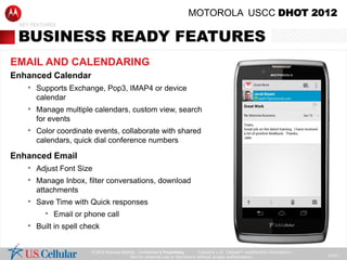 MOTOROLA USCC DHOT 2012
 KEY FEATURES


 BUSINESS READY FEATURES
EMAIL AND CALENDARING
Enhanced Calendar
   • Supports Exchange, Pop3, IMAP4 or device
      calendar
   • Manage multiple calendars, custom view, search
      for events
   • Color coordinate events, collaborate with shared
      calendars, quick dial conference numbers

Enhanced Email
   • Adjust Font Size
   • Manage Inbox, filter conversations, download
      attachments
   • Save Time with Quick responses
       • Email or phone call
   • Built in spell check

                     © 2012 Motorola Mobility , Confidential & Proprietary.  Contains U.S. Cellular® confidential information.
                                                                                                                                 SLIDE 1
                                          Not for external use or disclosure without proper authorization.
 