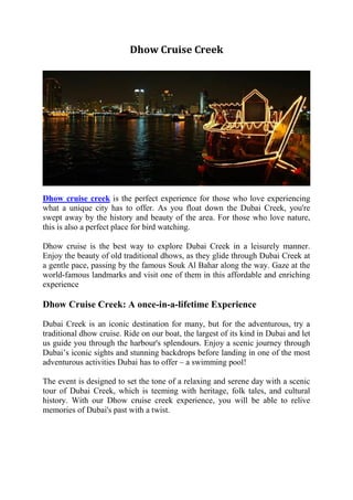 Dhow Cruise Creek
Dhow cruise creek is the perfect experience for those who love experiencing
what a unique city has to offer. As you float down the Dubai Creek, you're
swept away by the history and beauty of the area. For those who love nature,
this is also a perfect place for bird watching.
Dhow cruise is the best way to explore Dubai Creek in a leisurely manner.
Enjoy the beauty of old traditional dhows, as they glide through Dubai Creek at
a gentle pace, passing by the famous Souk Al Bahar along the way. Gaze at the
world-famous landmarks and visit one of them in this affordable and enriching
experience
Dhow Cruise Creek: A once-in-a-lifetime Experience
Dubai Creek is an iconic destination for many, but for the adventurous, try a
traditional dhow cruise. Ride on our boat, the largest of its kind in Dubai and let
us guide you through the harbour's splendours. Enjoy a scenic journey through
Dubai’s iconic sights and stunning backdrops before landing in one of the most
adventurous activities Dubai has to offer – a swimming pool!
The event is designed to set the tone of a relaxing and serene day with a scenic
tour of Dubai Creek, which is teeming with heritage, folk tales, and cultural
history. With our Dhow cruise creek experience, you will be able to relive
memories of Dubai's past with a twist.
 