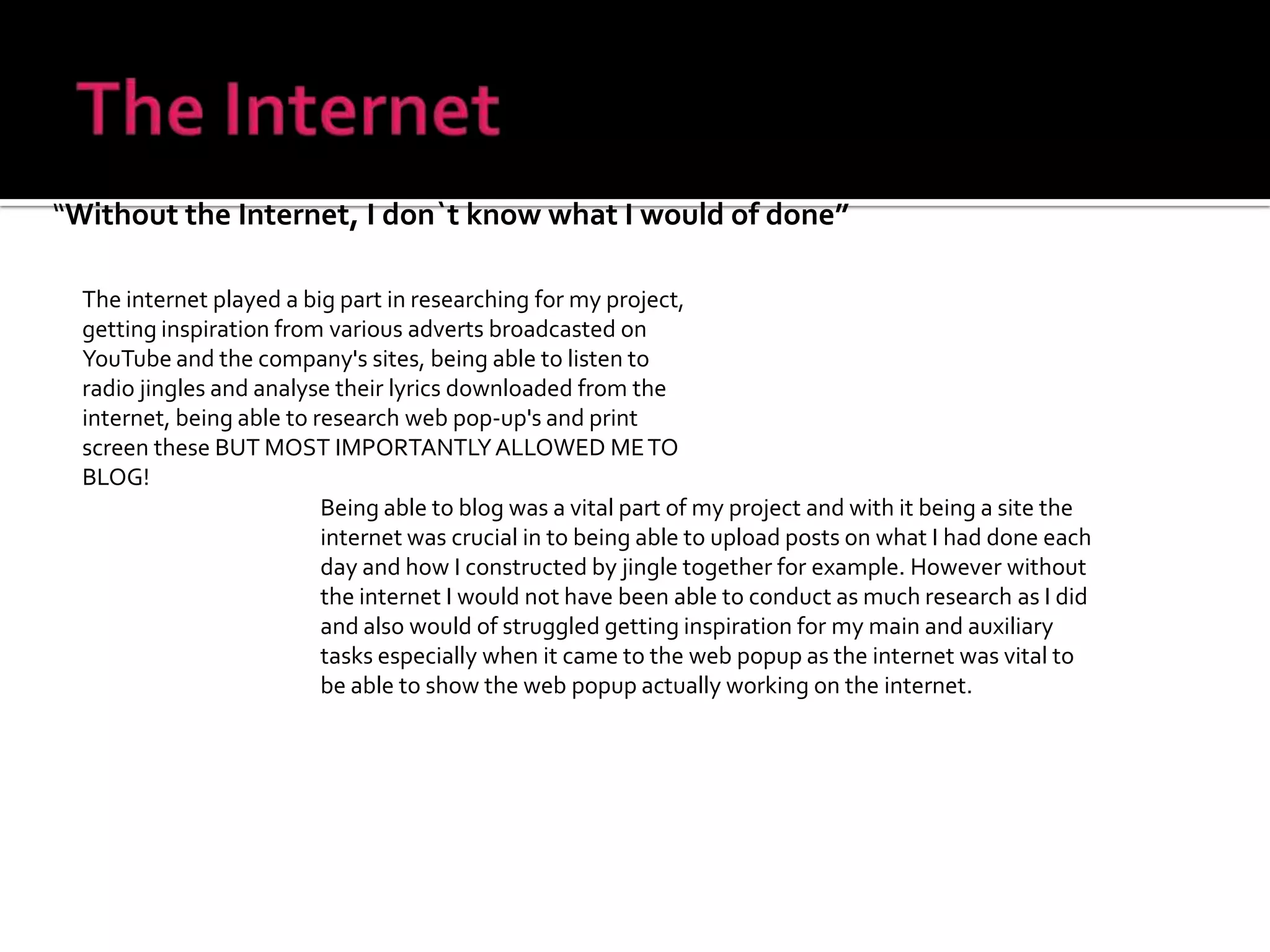 The Internet“Without the Internet, I don`t know what I would of done”The internet played a big part in researching for my project, getting inspiration from various adverts broadcasted on YouTube and the company's sites, being able to listen to radio jingles and analyse their lyrics downloaded from the internet, being able to research web pop-up's and print screen these BUT MOST IMPORTANTLY ALLOWED ME TO BLOG!Being able to blog was a vital part of my project and with it being a site the internet was crucial in to being able to upload posts on what I had done each day and how I constructed by jingle together for example. However without the internet I would not have been able to conduct as much research as I did and also would of struggled getting inspiration for my main and auxiliary tasks especially when it came to the web popup as the internet was vital to be able to show the web popup actually working on the internet.