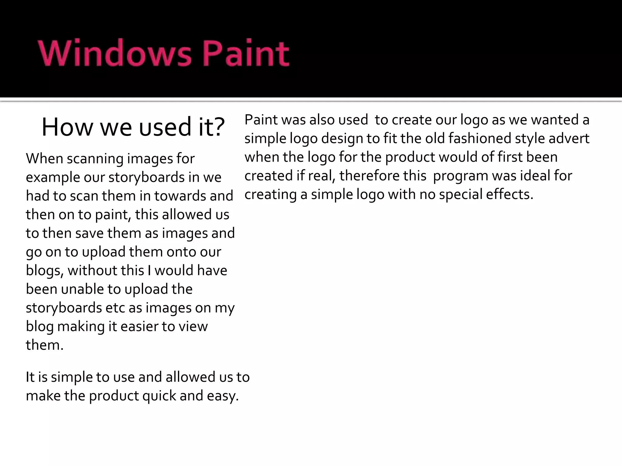 Windows PaintHow we used it?Paint was also used  to create our logo as we wanted a simple logo design to fit the old fashioned style advert when the logo for the product would of first been created if real, therefore this  program was ideal for creating a simple logo with no special effects.When scanning images for example our storyboards in we had to scan them in towards and then on to paint, this allowed us to then save them as images and go on to upload them onto our blogs, without this I would have been unable to upload the storyboards etc as images on my blog making it easier to view them.It is simple to use and allowed us to make the product quick and easy.
