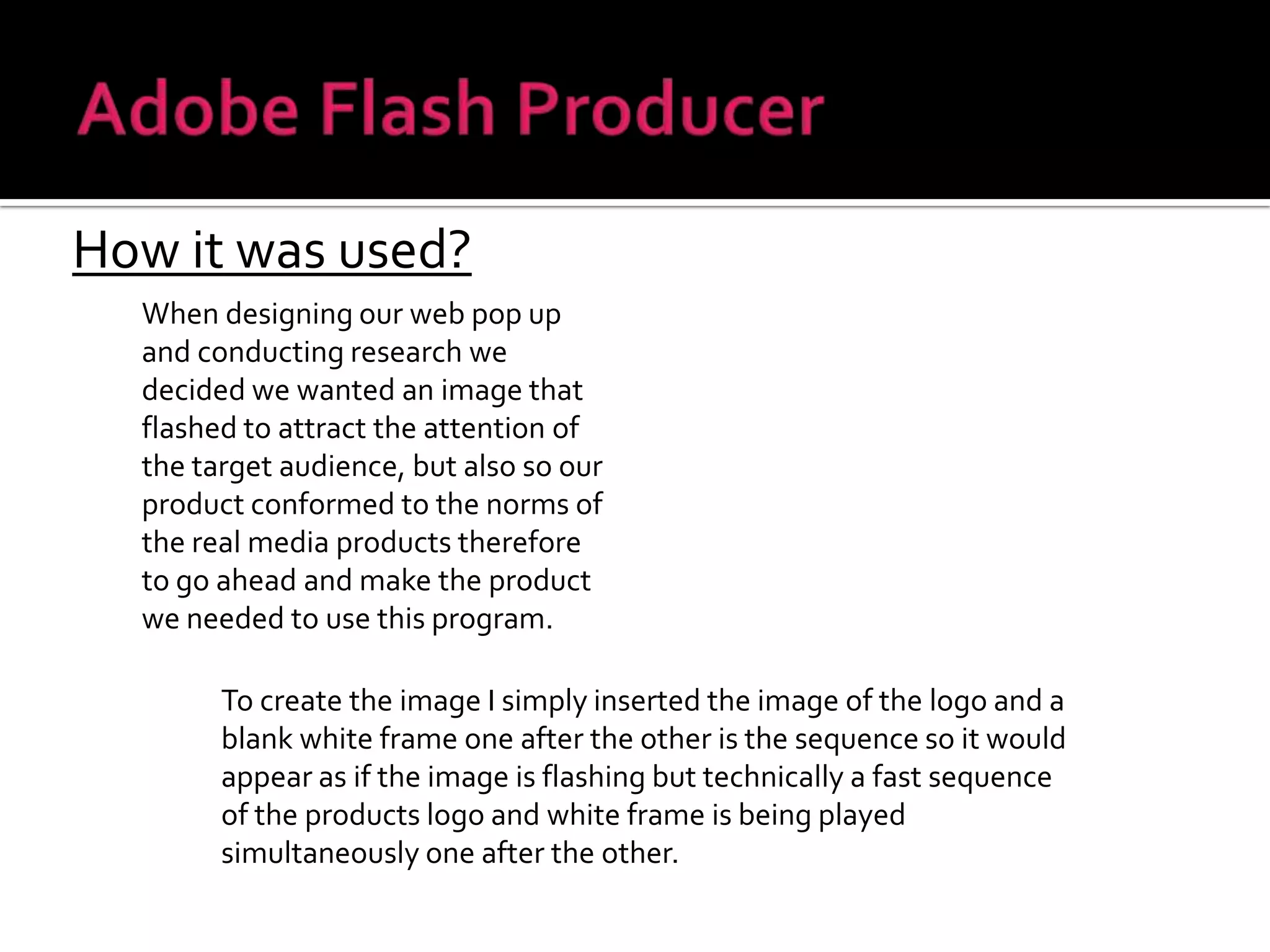 Adobe Flash ProducerHow it was used?When designing our web pop up and conducting research we decided we wanted an image that flashed to attract the attention of the target audience, but also so our product conformed to the norms of the real media products therefore to go ahead and make the product we needed to use this program.To create the image I simply inserted the image of the logo and a blank white frame one after the other is the sequence so it would appear as if the image is flashing but technically a fast sequence of the products logo and white frame is being played simultaneously one after the other.