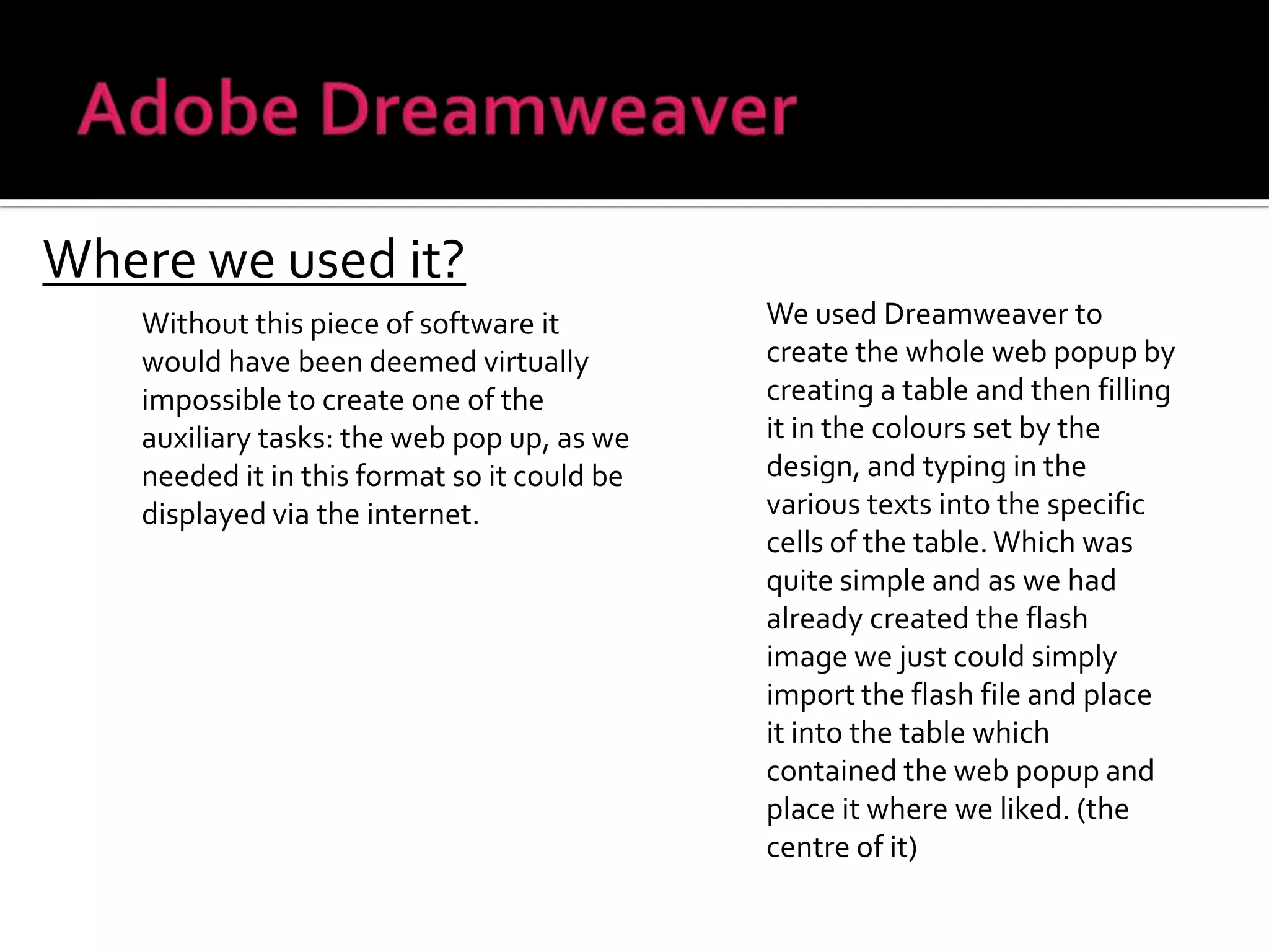 Adobe DreamweaverWhere we used it?We used Dreamweaver to create the whole web popup by creating a table and then filling it in the colours set by the design, and typing in the various texts into the specific cells of the table. Which was quite simple and as we had already created the flash image we just could simply import the flash file and place it into the table which contained the web popup and place it where we liked. (the centre of it)Without this piece of software it would have been deemed virtually impossible to create one of the auxiliary tasks: the web pop up, as we needed it in this format so it could be displayed via the internet.