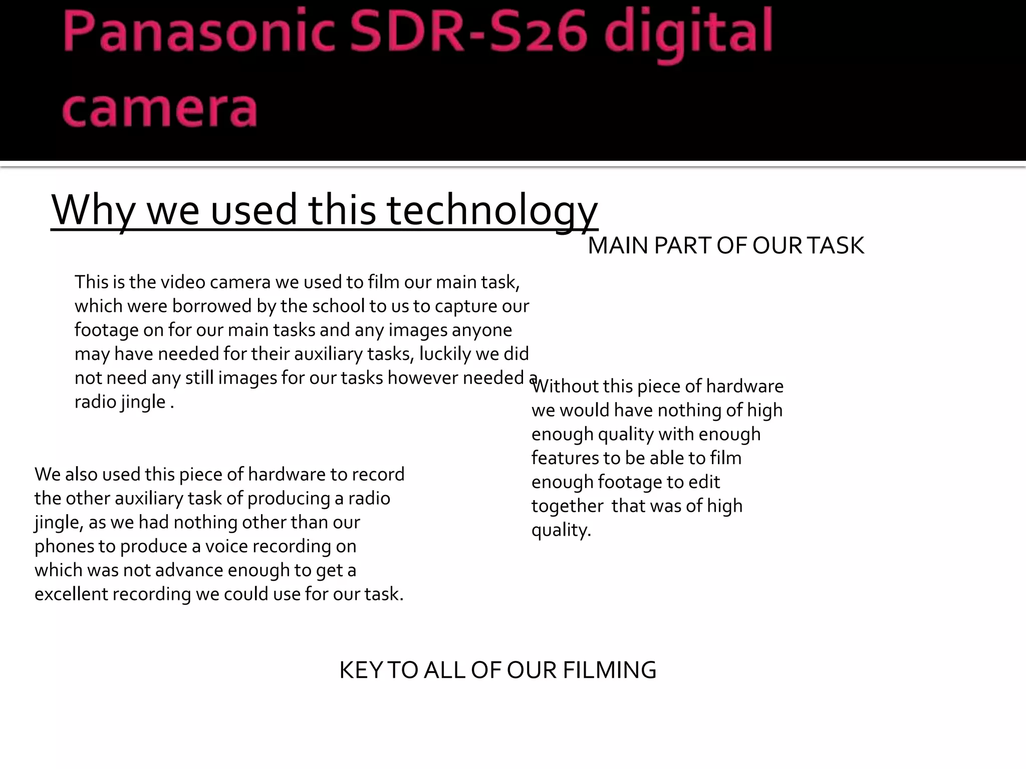 Panasonic SDR-S26 digital cameraWhy we used this technologyMAIN PART OF OUR TASKThis is the video camera we used to film our main task, which were borrowed by the school to us to capture our footage on for our main tasks and any images anyone may have needed for their auxiliary tasks, luckily we did not need any still images for our tasks however needed a radio jingle . Without this piece of hardware we would have nothing of high enough quality with enough features to be able to film enough footage to edit together  that was of high quality. We also used this piece of hardware to record the other auxiliary task of producing a radio jingle, as we had nothing other than our phones to produce a voice recording on which was not advance enough to get a excellent recording we could use for our task.KEY TO ALL OF OUR FILMING