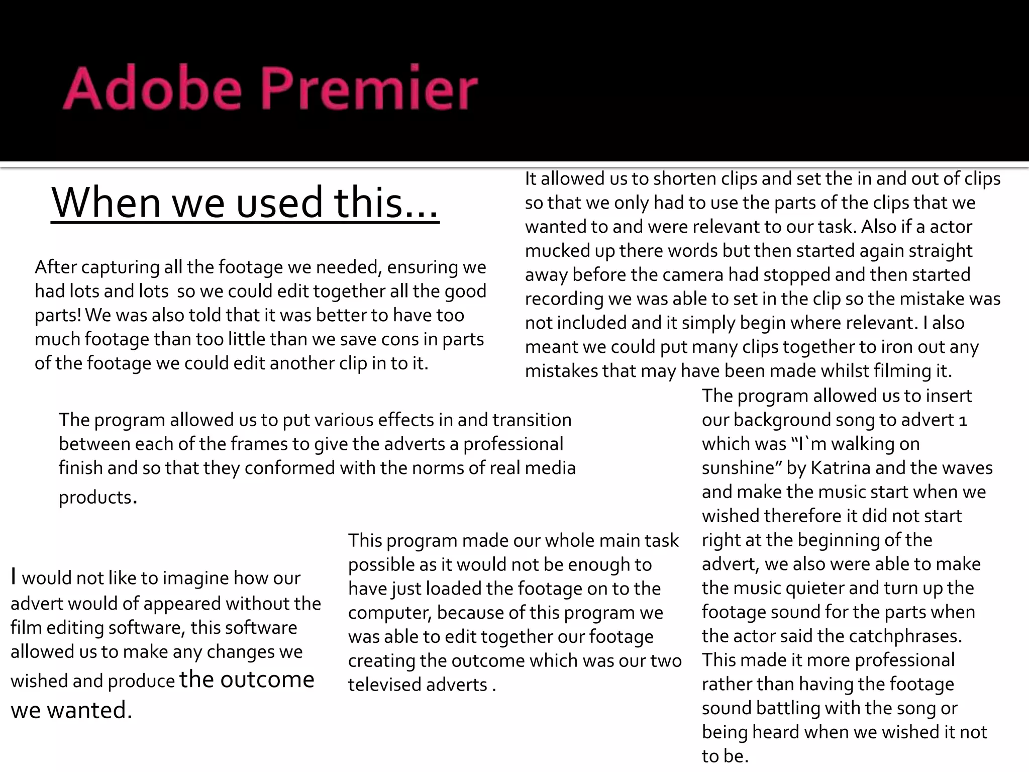 Adobe PremierIt allowed us to shorten clips and set the in and out of clips so that we only had to use the parts of the clips that we wanted to and were relevant to our task. Also if a actor mucked up there words but then started again straight away before the camera had stopped and then started recording we was able to set in the clip so the mistake was not included and it simply begin where relevant. I also meant we could put many clips together to iron out any mistakes that may have been made whilst filming it.When we used this...After capturing all the footage we needed, ensuring we had lots and lots  so we could edit together all the good parts! We was also told that it was better to have too much footage than too little than we save cons in parts of the footage we could edit another clip in to it.The program allowed us to insert our background song to advert 1 which was “I`m walking on sunshine” by Katrina and the waves and make the music start when we wished therefore it did not start right at the beginning of the advert, we also were able to make the music quieter and turn up the footage sound for the parts when the actor said the catchphrases. This made it more professional rather than having the footage sound battling with the song or being heard when we wished it not to be.The program allowed us to put various effects in and transition between each of the frames to give the adverts a professional finish and so that they conformed with the norms of real media products.This program made our whole main task possible as it would not be enough to have just loaded the footage on to the computer, because of this program we was able to edit together our footage creating the outcome which was our two televised adverts .I would not like to imagine how our advert would of appeared without the film editing software, this software allowed us to make any changes we wished and produce the outcome we wanted.
