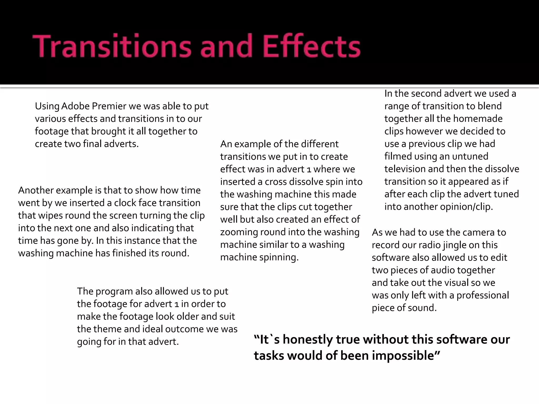 Transitions and EffectsIn the second advert we used a range of transition to blend together all the homemade clips however we decided to use a previous clip we had filmed using an untuned television and then the dissolve transition so it appeared as if after each clip the advert tuned into another opinion/clip.Using Adobe Premier we was able to put various effects and transitions in to our footage that brought it all together to create two final adverts.An example of the different transitions we put in to create effect was in advert 1 where we inserted a cross dissolve spin into the washing machine this made sure that the clips cut together well but also created an effect of zooming round into the washing machine similar to a washing machine spinning.Another example is that to show how time went by we inserted a clock face transition that wipes round the screen turning the clip into the next one and also indicating that time has gone by. In this instance that the washing machine has finished its round.As we had to use the camera to record our radio jingle on this software also allowed us to edit two pieces of audio together  and take out the visual so we was only left with a professional piece of sound.The program also allowed us to put the footage for advert 1 in order to make the footage look older and suit the theme and ideal outcome we was going for in that advert.“It`s honestly true without this software our tasks would of been impossible”