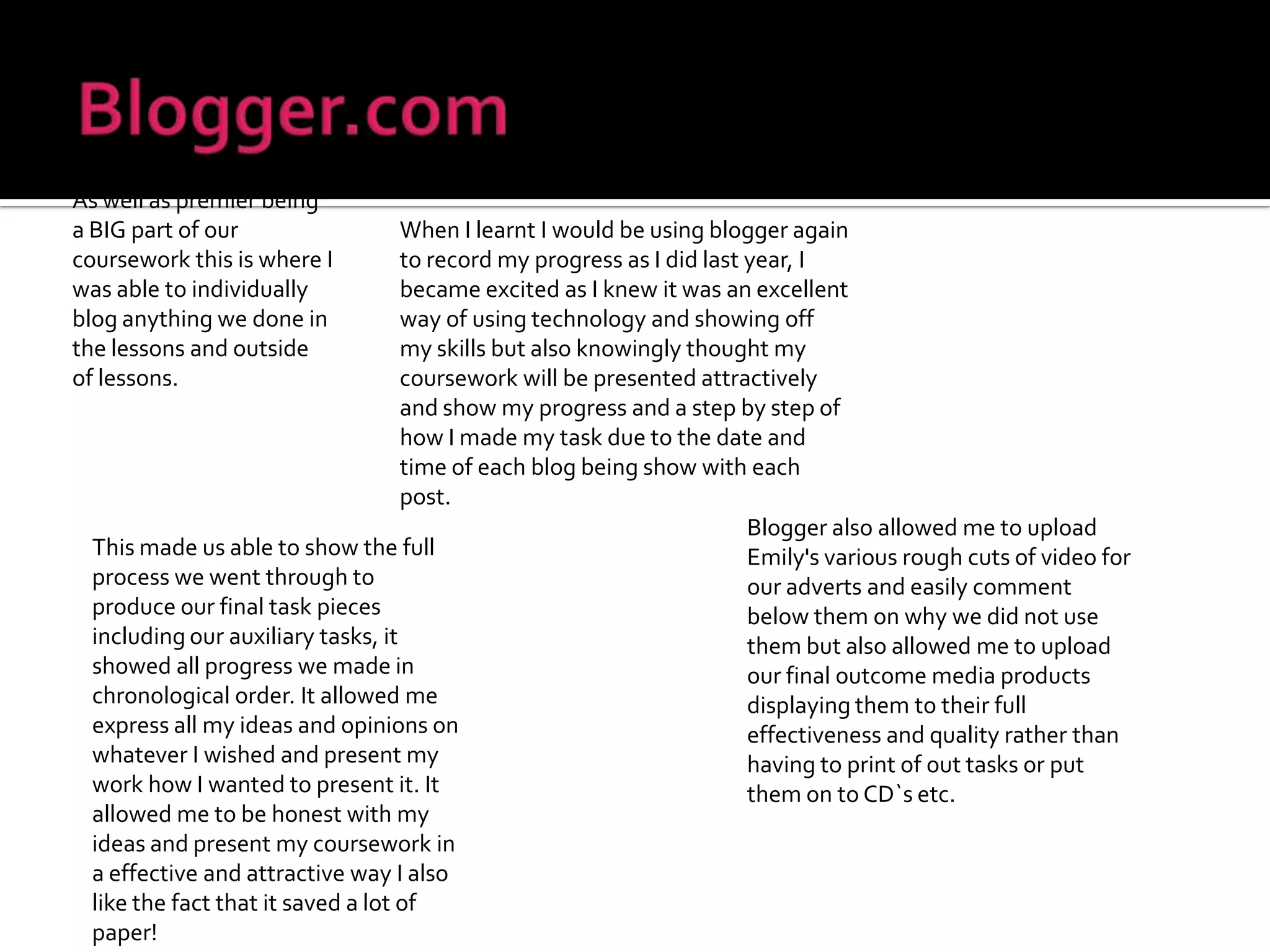Blogger.comAs well as premier being a BIG part of our coursework this is where I was able to individually blog anything we done in the lessons and outside of lessons.When I learnt I would be using blogger again to record my progress as I did last year, I became excited as I knew it was an excellent way of using technology and showing off my skills but also knowingly thought my coursework will be presented attractively and show my progress and a step by step of how I made my task due to the date and time of each blog being show with each post.Blogger also allowed me to upload Emily's various rough cuts of video for our adverts and easily comment below them on why we did not use them but also allowed me to upload our final outcome media products displaying them to their full effectiveness and quality rather than having to print of out tasks or put them on to CD`s etc.This made us able to show the full process we went through to produce our final task pieces including our auxiliary tasks, it showed all progress we made in chronological order. It allowed me express all my ideas and opinions on whatever I wished and present my work how I wanted to present it. It allowed me to be honest with my ideas and present my coursework in a effective and attractive way I also like the fact that it saved a lot of paper!