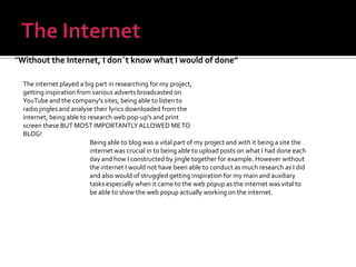 The Internet“Without the Internet, I don`t know what I would of done”The internet played a big part in researching for my project, getting inspiration from various adverts broadcasted on YouTube and the company's sites, being able to listen to radio jingles and analyse their lyrics downloaded from the internet, being able to research web pop-up's and print screen these BUT MOST IMPORTANTLY ALLOWED ME TO BLOG!Being able to blog was a vital part of my project and with it being a site the internet was crucial in to being able to upload posts on what I had done each day and how I constructed by jingle together for example. However without the internet I would not have been able to conduct as much research as I did and also would of struggled getting inspiration for my main and auxiliary tasks especially when it came to the web popup as the internet was vital to be able to show the web popup actually working on the internet.