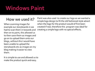 Windows PaintHow we used it?Paint was also used  to create our logo as we wanted a simple logo design to fit the old fashioned style advert when the logo for the product would of first been created if real, therefore this  program was ideal for creating a simple logo with no special effects.When scanning images for example our storyboards in we had to scan them in towards and then on to paint, this allowed us to then save them as images and go on to upload them onto our blogs, without this I would have been unable to upload the storyboards etc as images on my blog making it easier to view them.It is simple to use and allowed us to make the product quick and easy.
