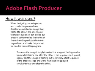 Adobe Flash ProducerHow it was used?When designing our web pop up and conducting research we decided we wanted an image that flashed to attract the attention of the target audience, but also so our product conformed to the norms of the real media products therefore to go ahead and make the product we needed to use this program.To create the image I simply inserted the image of the logo and a blank white frame one after the other is the sequence so it would appear as if the image is flashing but technically a fast sequence of the products logo and white frame is being played simultaneously one after the other.