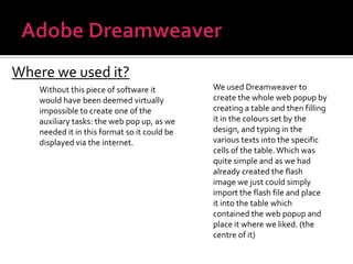 Adobe DreamweaverWhere we used it?We used Dreamweaver to create the whole web popup by creating a table and then filling it in the colours set by the design, and typing in the various texts into the specific cells of the table. Which was quite simple and as we had already created the flash image we just could simply import the flash file and place it into the table which contained the web popup and place it where we liked. (the centre of it)Without this piece of software it would have been deemed virtually impossible to create one of the auxiliary tasks: the web pop up, as we needed it in this format so it could be displayed via the internet.
