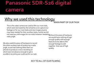 Panasonic SDR-S26 digital cameraWhy we used this technologyMAIN PART OF OUR TASKThis is the video camera we used to film our main task, which were borrowed by the school to us to capture our footage on for our main tasks and any images anyone may have needed for their auxiliary tasks, luckily we did not need any still images for our tasks however needed a radio jingle . Without this piece of hardware we would have nothing of high enough quality with enough features to be able to film enough footage to edit together  that was of high quality. We also used this piece of hardware to record the other auxiliary task of producing a radio jingle, as we had nothing other than our phones to produce a voice recording on which was not advance enough to get a excellent recording we could use for our task.KEY TO ALL OF OUR FILMING