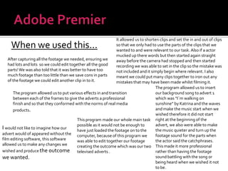 Adobe PremierIt allowed us to shorten clips and set the in and out of clips so that we only had to use the parts of the clips that we wanted to and were relevant to our task. Also if a actor mucked up there words but then started again straight away before the camera had stopped and then started recording we was able to set in the clip so the mistake was not included and it simply begin where relevant. I also meant we could put many clips together to iron out any mistakes that may have been made whilst filming it.When we used this...After capturing all the footage we needed, ensuring we had lots and lots  so we could edit together all the good parts! We was also told that it was better to have too much footage than too little than we save cons in parts of the footage we could edit another clip in to it.The program allowed us to insert our background song to advert 1 which was “I`m walking on sunshine” by Katrina and the waves and make the music start when we wished therefore it did not start right at the beginning of the advert, we also were able to make the music quieter and turn up the footage sound for the parts when the actor said the catchphrases. This made it more professional rather than having the footage sound battling with the song or being heard when we wished it not to be.The program allowed us to put various effects in and transition between each of the frames to give the adverts a professional finish and so that they conformed with the norms of real media products.This program made our whole main task possible as it would not be enough to have just loaded the footage on to the computer, because of this program we was able to edit together our footage creating the outcome which was our two televised adverts .I would not like to imagine how our advert would of appeared without the film editing software, this software allowed us to make any changes we wished and produce the outcome we wanted.