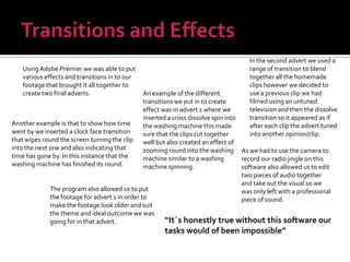 Transitions and EffectsIn the second advert we used a range of transition to blend together all the homemade clips however we decided to use a previous clip we had filmed using an untuned television and then the dissolve transition so it appeared as if after each clip the advert tuned into another opinion/clip.Using Adobe Premier we was able to put various effects and transitions in to our footage that brought it all together to create two final adverts.An example of the different transitions we put in to create effect was in advert 1 where we inserted a cross dissolve spin into the washing machine this made sure that the clips cut together well but also created an effect of zooming round into the washing machine similar to a washing machine spinning.Another example is that to show how time went by we inserted a clock face transition that wipes round the screen turning the clip into the next one and also indicating that time has gone by. In this instance that the washing machine has finished its round.As we had to use the camera to record our radio jingle on this software also allowed us to edit two pieces of audio together  and take out the visual so we was only left with a professional piece of sound.The program also allowed us to put the footage for advert 1 in order to make the footage look older and suit the theme and ideal outcome we was going for in that advert.“It`s honestly true without this software our tasks would of been impossible”