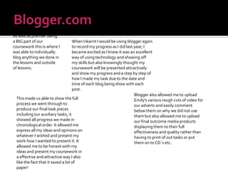 Blogger.comAs well as premier being a BIG part of our coursework this is where I was able to individually blog anything we done in the lessons and outside of lessons.When I learnt I would be using blogger again to record my progress as I did last year, I became excited as I knew it was an excellent way of using technology and showing off my skills but also knowingly thought my coursework will be presented attractively and show my progress and a step by step of how I made my task due to the date and time of each blog being show with each post.Blogger also allowed me to upload Emily's various rough cuts of video for our adverts and easily comment below them on why we did not use them but also allowed me to upload our final outcome media products displaying them to their full effectiveness and quality rather than having to print of out tasks or put them on to CD`s etc.This made us able to show the full process we went through to produce our final task pieces including our auxiliary tasks, it showed all progress we made in chronological order. It allowed me express all my ideas and opinions on whatever I wished and present my work how I wanted to present it. It allowed me to be honest with my ideas and present my coursework in a effective and attractive way I also like the fact that it saved a lot of paper!
