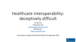 Healthcare interoperability:
deceptively difficult
Tim Benson
R-Outcomes Ltd
tim.benson@r-outcomes.com
@timbenson
www.r-outcomes.com
Presentation to Digital Health Oxford (DHOx), 19 September 2016
 