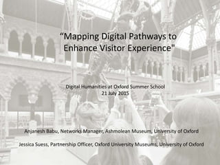“Mapping Digital Pathways to
Enhance Visitor Experience"
Anjanesh Babu, Networks Manager, Ashmolean Museum, University of Oxford
Jessica Suess, Partnership Officer, Oxford University Museums, University of Oxford
Digital Humanities at Oxford Summer School
21 July 2015
 
