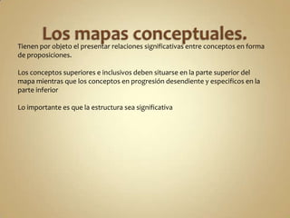Tienen por objeto el presentar relaciones significativas entre conceptos en forma
de proposiciones.
Los conceptos superiores e inclusivos deben situarse en la parte superior del
mapa mientras que los conceptos en progresión desendiente y especificos en la
parte inferior
Lo importante es que la estructura sea significativa
 