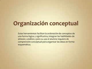 Estas herramientas facilitan la ordenación de conceptos de
una forma lógica y significativa, integran las habilidades de
síntesis y análisis y para su uso el alumno requiere de
comprensión conceptual para organizar las ideas en forma
esquemática.
 