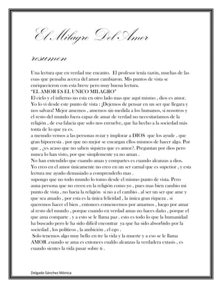 El Milagro Del Amor
resumen
Una lectura que en verdad me encanto. El profesor tenía razón, muchas de las
coas que pensaba acerca del amor cambiaron. Mis puntos de vista se
enriquecieron con esta breve pero muy buena lectura.
“EL AMOR ES EL UNICO MILAGRO”
El cielo y el infierno no esta en otro lado mas que aquí mismo , dios es amor.
Yo lo vi desde este punto de vista : ¡Dejemos de pensar en un ser que llegara y
nos salvara! Mejor amemos , amemos sin medida a los humanos, si nosotros y
el resto del mundo fuera capaz de amar de verdad no necesitaríamos de la
religión , de esa falacia que solo nos envuelve, que ha hecho a la sociedad más
tonta de lo que ya es.
a menudo vemos a las personas rezar y implorar a DIOS que los ayude . que
gran hipocresía . por que no mejor se encargan ellos mismos de hacer algo. Por
que , ¿es acaso que no saben siquiera que es amor?. Preguntan por dios pero
nunca lo han visto, por que simplemente ya no aman .
No han entendido que cuando amas y compartes es cuando alcanzas a dios.
Yo creo en el amor únicamente no creo en un ser carnal que es superior , y esta
lectura me ayudo demasiado a comprenderlo mas .
supongo que no todo mundo lo tomo desde el mismo punto de vista. Pero
auna persona que no creen en la religión como yo , pues mas bien cambio mi
punto de vista , no hacia la religión si no a el cambio . al ser un ser que ame y
que sea amado , por esta es la única felicidad , la única gran riqueza . si
queremos hacer el bien , entonces comencemos por amarnos , luego por amar
al resto del mundo , porque cuando en verdad amas no haces daño , porque el
que ama comparte . y a esto se le llama paz . esto es todo lo que la humanidad
ha buscado pero le ha sido difícil encontrar ya que ha sido absorbido por la
sociedad , los políticos , la ambición , el ego .
Solo tenemos algo muy bello en tre la vida y la muerte y a eso se le llama
AMOR .cuando se ama es entonces cualdo alcanzas la verdadera extasis , es
cuando sientes la vida pasar sobre ti .

Delgado Sánchez Mónica

 