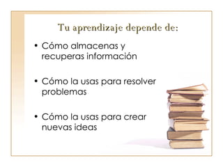 Tu aprendizaje depende de: Cómo almacenas y recuperas información Cómo la usas para resolver problemas Cómo la usas para crear nuevas ideas 