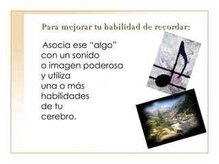 Para mejorar tu habilidad de recordar: Asocia ese “algo”  con un sonido  o imagen poderosa  y utiliza  una o más  habilidades  de tu  cerebro. 