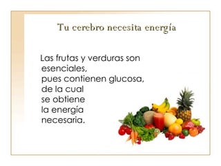 Tu cerebro necesita energía Las frutas y verduras son esenciales,  pues contienen glucosa, de la cual  se obtiene  la energía  necesaria. 
