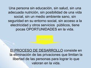Una persona sin educación, sin salud, sin una adecuada nutrición, sin posibilidad de una vida social, sin un medio ambiente sano, sin seguridad en su entorno social, sin acceso a la electricidad y otros servicios  públicos, tiene pocas OPORTUNIDADES en la vida. ENTONCES El PROCESO DE DESARROLLO  consiste en la eliminación de las privaciones que limitan la libertad de las personas para lograr lo que valoran en la vida. 
