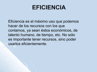 EFICIENCIA Eficiencia es el máximo uso que podemos hacer de los recursos con los que contamos, ya sean éstos económicos, de talento humano, de tiempo, etc. No sólo es importante tener recursos, sino poder usarlos eficientemente. 