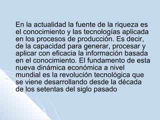 En la actualidad la fuente de la riqueza es el conocimiento y las tecnologías aplicada en los procesos de producción. Es decir, de la capacidad para generar, procesar y aplicar con eficacia la información basada en el conocimiento .  El fundamento de esta nueva dinámica económica a nivel mundial es la revolución tecnológica que se viene desarrollando desde la década de los setentas del siglo pasado  