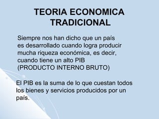 Siempre nos han dicho que un país es desarrollado cuando logra producir mucha riqueza económica, es decir, cuando tiene un alto PIB (PRODUCTO INTERNO BRUTO) El PIB es la suma de lo que cuestan todos los bienes y servicios producidos por un país.  TEORIA ECONOMICA TRADICIONAL 