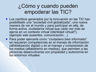 ¿Cómo y cuando pueden empoderar las TIC? Los cambios generados por la innovación en las TIC han posibilitado una “sociedad civil globalizada”; una nueva manera de ver el mundo y para participar en ella, de forma activa. ciudadanía virtual que cada vez más se ejerce en un contexto virtual (identidad virtual?). (ejemplo web ausentes, comunicación…) Para poder ejercerla como “ciudadano bien informado” se requieren competencias en el manejo de información (alfabetización digital) y en el manejo y comprensión de los medios (alfabetismo en medios), que permiten a las personas desenvolverse con propiedad y autonomía en los entornos virtuales. 