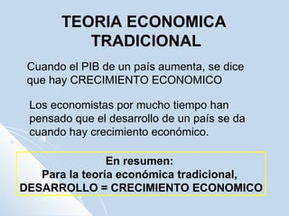 Cuando el PIB de un país aumenta, se dice que hay CRECIMIENTO ECONOMICO Los economistas por mucho tiempo han pensado que el desarrollo de un país se da cuando hay crecimiento económico. En resumen:  Para la teoría económica tradicional,  DESARROLLO = CRECIMIENTO ECONOMICO TEORIA ECONOMICA TRADICIONAL 