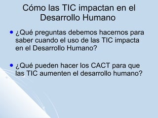 Cómo las TIC impactan en el Desarrollo Humano  ¿Qué preguntas debemos hacernos para saber cuando el uso de las TIC impacta en el Desarrollo Humano? ¿Qué pueden hacer los CACT para que las TIC aumenten el desarrollo humano? 