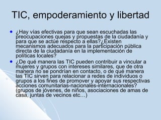 TIC, empoderamiento y libertad ¿Hay vías efectivas para que sean escuchadas las preocupaciones quejas y propuestas de la ciudadanía y para que se actúe respecto a ellas?¿Existen mecanismos adecuados para la participación pública directa de la ciudadanía en la implementación de políticas locales? ¿De qué manera las TIC pueden contribuir a vincular a mujeres y grupos con intereses similares, que de otra manera no se pondrían en contacto, o de qué manera las TIC sirven para relacionar a redes de individuos o grupos a los fines de promover y apoyar sus respectivas acciones comunitarias-nacionales-internacionales? (grupos de jóvenes, de niños, asociaciones de amas de casa, juntas de vecinos etc…) 