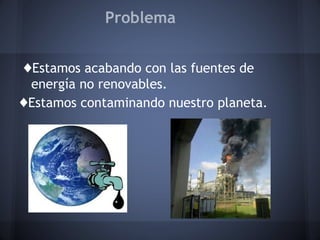 Problema
♦Estamos acabando con las fuentes de
energía no renovables.
♦Estamos contaminando nuestro planeta.

 