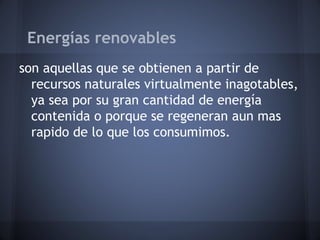Energías renovables
son aquellas que se obtienen a partir de
recursos naturales virtualmente inagotables,
ya sea por su gran cantidad de energía
contenida o porque se regeneran aun mas
rapido de lo que los consumimos.

 