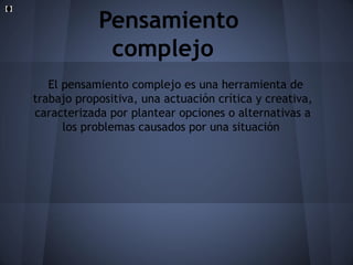 Pensamiento
complejo
El pensamiento complejo es una herramienta de
trabajo propositiva, una actuación crítica y creativa,
caracterizada por plantear opciones o alternativas a
los problemas causados por una situación

 