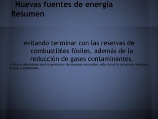 Nuevas fuentes de energía
Resumen

evitando terminar con las reservas de
combustibles fósiles, además de la
reducción de gases contaminantes.
♦ Buscar alternativas para la generacion de energias renovables, esto con el fin de generar energías
limpias y sustentable.

 