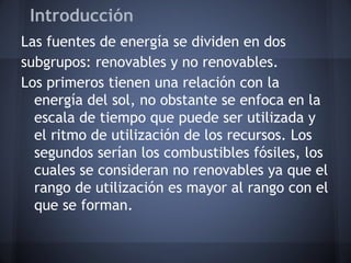 Introducción
Las fuentes de energía se dividen en dos
subgrupos: renovables y no renovables.
Los primeros tienen una relación con la
energía del sol, no obstante se enfoca en la
escala de tiempo que puede ser utilizada y
el ritmo de utilización de los recursos. Los
segundos serían los combustibles fósiles, los
cuales se consideran no renovables ya que el
rango de utilización es mayor al rango con el
que se forman.

 
