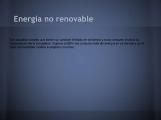 Energía no renovable
Son aquellas fuentes que tienen un carácter limitado en el tiempo y cuyo consumo implica su
desaparición de la naturaleza. Supone el 85% del consumo total de energía en el planeta y es la
base del inestable modelo energético mundial.

 