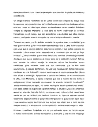 de la población mundial. Se dice que el plan es exterminar la población mundial y
no está solo.
Un amigo de David Rockefeller es Bill Gates con el cual comparte su apoyo hacia
la eugenesia para poder terminar así con las futuras generaciones de algunas etnias
o tal vez clases sociales bajas y llevar a cabo el nuevo orden mundial. Bill Gates
compró la empresa Monsanto la cual tiene la mayor distribución de semillas
transgénicas en el mundo, que son persistentes a pesticidas que ellos mismos
crearon y así poder tener el monopolio de todo el sistema alimenticio mundial.
Teniendo en cuenta que Rockefeller es dueño de organizaciones como la ONU y se
dice que de la OMS (junto con la familia Rothschild) y que la OMS manda vacunas
para virus que ni siquiera estamos seguros que existan, y que Gates es dueño de
Monsanto, ¿deberíamos tomar precauciones y considerar que su plan ya haya
iniciado? ¿Cómo sabemos que el ébola o el zika no son virus creados bajo órdenes
de alguien que quiere acabar con la mayor parte de la población mundial? Tal vez
esta persona ha sabido manejar la situación, utilizar las llamadas “armas
silenciosas” para hacernos creer que son situaciones que se han dado
naturalmente, o a causa del hombre. Tal vez bajo manipulación de los medios nos
mantienen en una distracción, porque saben que es la mejor arma que hoy día es
más eficaz: la tecnología. Apoyada en la ventana de Overton, tal vez miembros de
la ONU, o de Monsanto, o alguna empresa que esté a mando de esta familia o
amigos en un primer momento no estuvieran de acuerdo, pensando “es absurdo”,
“todos estamos aquí por algo”, “no somos nadie para decidir por el mundo entero”,
pero pese a ellos sus superiores supieron manejar la situación y hacerles creer que
no era tan absurdo, después de todo era por un nuevo orden mundial y para llegar
a estar en paz, se debían tomar medidas drásticas. No digo que esto sea verdad,
únicamente especulo sobre lo que podría estar pasando o que pasó en algún lugar
y que nosotros somos tan ingenuos que aunque nos digan que el cielo es rosa
aunque sea azul, si nos dan una bonita explicación terminaríamos creyendo todo.
Hombres como David Rockefeller son los que realmente toman las decisiones por
el mundo condenando a miles de inocentes a la muerte y a la miseria. Propongo
 