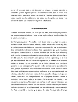 apoyar al comercio local, a no depender de ninguna empresa, aprender a
emprender y tener ingresos propios. No sabemos si este plan ya inició, y no
sabemos cuánto tardaría en acabar con nosotros. Creemos nuestro propio nuevo
orden mundial con la colaboración de todos, con la opinión de todos y no
únicamente de los que tienen el poder y creen saberlo todo.
Un rayo de esperanza
Esta es la historia de Danasha, una joven que era dulce, bondadosa y muy solidaria
que para su desgracia la época y lugar en que nació no fueron muy favorables. No
lo fueron para muchos.
Eran tiempos de guerra, y Ani estaba a punto de dar a luz, en un lugar apartado de
la ciudad aunque los ruidos de las bombas y demás armas (producto de la guerra)
no podían desaparecer incluso en esas cuatro paredes en las que se encontraba.
En la habitación también se encontraba Alec, esposo de Ani que yacía nervioso y
preocupado contemplando a su esposa, debido a que era una mujer enferma y
temía que las cosas se complicaran. Lo que pareció una eternidad al fin terminó, y
la bebé nació. “La llamaremos Danasha porque significa esperanza y es lo único
que nos queda ahora” dijo Ani. Así pasaron algunos días, la mayoría de las personas
ocultas en lugares no muy apartados de la ciudad, algunas otras decidieron
quedarse en sus casas porque “no querían perder lo único que les quedaba”, sí lo
único, porque la guerra les había arrebatado muchísimas cosas, pero lo que más
dolía era la pérdida de sus seres queridos, por lo tanto no se preocupaban tanto por
salvar sus vidas. Pero este no era el caso de Ani y Alec, ellos más que nadie querían
salvarse, tenían toda una vida por delante con su pequeña Danasha, y harían lo
posible por mantenerse a salvo, o al menos a Dana; pero los días pasaban y sus
provisiones se agotaban, Alec decidióque era hora de salir a buscar más cosas que
pudieran servirles como sustento por más tiempo, Ani no lo dejaba ir pero terminó
cediendo al contemplar a su hija que lucía una tés pálida y se le notaba muy débil.
Así Alec emprendió su marcha y, al pasar dos días Ani, que todo el tiempo
 