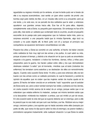 aguardaba su regreso mirando por la ventana, al caer la tarde pudo ver a través de
ella a su esposo acercándose, casi sentía un gran alivio cuando de pronto una
bomba cayó justo detrás de Alec, en un impulso ella corrió a su encuentro pero ya
era tarde, y no solo eso, no se percató de dos soldados que la veían y entonces
apuntaron sus grandes armas hacia ella. Ese fue el fin para ellos, dejando
completamente sola a Dana, su pequeña gran esperanza. Sin embargo no fue el fin
para ella, más tarde un soldado que contempló todo lo ocurrido, acudió al pequeño
escondite de la pareja solo para asegurarse que no hubiese nadie más, para su
sorpresa encontró a una pequeña bebé que lo miraba fijamente, algo tocó su
corazón y no pudo dejarla allí, la llevó junto con él y aunque al principio sus
compañeros se opusieron terminaron encariñándose con ella.
Pasaron los años y Dana se convirtió en una señorita, el hecho de haber crecido
entre soldados la hizo muy ágil con las armas y los puños, lo cual salvó su vida,
porque al pasar el tiempo, y debido a la situación en la que su país se encontraba
respecto a la guerra, reclutaron a todos los hombres, damas, niños y niñas para
prepararlos para la guerra, los hacían pelear entre ellos y los que demostraban
destrezas estaban “a salvo” por el momento, mientras que al resto (incluidos los
enfermos) los tomaban como estorbos y se deshacían de ellos sin remordimiento
alguno. Cuando esto sucedió Dana tenía 14 años y para ese entonces ella era tan
buena con las armas como un soldado promedio, lo cual le favoreció y cambió la
opinión de aquellos que no creían que las mujeres serían de mucha ayuda en la
guerra. El hecho de haber crecido en un ambiente “rudo” supondría que el carácter
de Dana sería así, pero a decir verdad siempre fue noble y solidaria con los demás,
en cierta ocasión mintió acerca de la salud de un amigo, porque sabía que si se
enteraban que estaba enfermo lo matarían, aunque así mismo también sabía que
si la descubrían mintiendo los matarían a ambos, aun así mintió un par de veces.
En otra ocasión salvó la vida del que se supone debería ser un enemigo, pero a ella
le pareció que no era malo así que curó sus heridas y se fue. Robbian era su mejor
amigo, crecieron juntos y se suponía que no había secretos entre ellos (excepto por
parte de ella, que nunca le dijo que le salvó la vida al enemigo), se juraron lealtad y
prometieron apoyarse mutuamente ante cualquier situación. Lo que Dana no sabía
 
