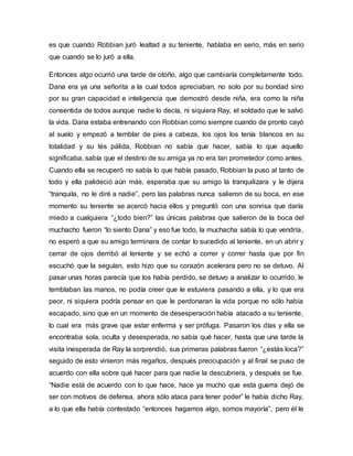 es que cuando Robbian juró lealtad a su teniente, hablaba en serio, más en serio
que cuando se lo juró a ella.
Entonces algo ocurrió una tarde de otoño, algo que cambiaría completamente todo.
Dana era ya una señorita a la cual todos apreciaban, no solo por su bondad sino
por su gran capacidad e inteligencia que demostró desde niña, era como la niña
consentida de todos aunque nadie lo decía, ni siquiera Ray, el soldado que le salvó
la vida. Dana estaba entrenando con Robbian como siempre cuando de pronto cayó
al suelo y empezó a temblar de pies a cabeza, los ojos los tenía blancos en su
totalidad y su tés pálida, Robbian no sabía que hacer, sabía lo que aquello
significaba, sabía que el destino de su amiga ya no era tan prometedor como antes.
Cuando ella se recuperó no sabía lo que había pasado, Robbian la puso al tanto de
todo y ella palideció aún más, esperaba que su amigo la tranquilizara y le dijera
“tranquila, no le diré a nadie”, pero las palabras nunca salieron de su boca, en ese
momento su teniente se acercó hacia ellos y preguntó con una sonrisa que daría
miedo a cualquiera “¿todo bien?” las únicas palabras que salieron de la boca del
muchacho fueron “lo siento Dana” y eso fue todo, la muchacha sabía lo que vendría,
no esperó a que su amigo terminara de contar lo sucedido al teniente, en un abrir y
cerrar de ojos derribó al teniente y se echó a correr y correr hasta que por fin
escuchó que la seguían, esto hizo que su corazón acelerara pero no se detuvo. Al
pasar unas horas parecía que los había perdido, se detuvo a analizar lo ocurrido, le
temblaban las manos, no podía creer que le estuviera pasando a ella, y lo que era
peor, ni siquiera podría pensar en que le perdonaran la vida porque no sólo había
escapado, sino que en un momento de desesperación había atacado a su teniente,
lo cual era más grave que estar enferma y ser prófuga. Pasaron los días y ella se
encontraba sola, oculta y desesperada, no sabía qué hacer, hasta que una tarde la
visita inesperada de Ray la sorprendió, sus primeras palabras fueron “¿estás loca?”
seguido de esto vinieron más regaños, después preocupación y al final se puso de
acuerdo con ella sobre qué hacer para que nadie la descubriera, y después se fue.
“Nadie está de acuerdo con lo que hace, hace ya mucho que esta guerra dejó de
ser con motivos de defensa, ahora sólo ataca para tener poder” le había dicho Ray,
a lo que ella había contestado “entonces hagamos algo, somos mayoría”, pero él le
 