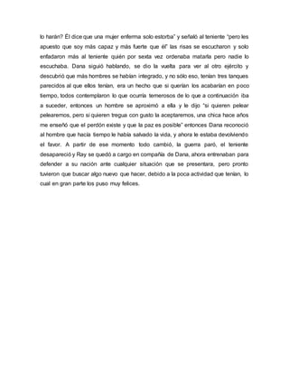 lo harán? Él dice que una mujer enferma solo estorba” y señaló al teniente “pero les
apuesto que soy más capaz y más fuerte que él” las risas se escucharon y solo
enfadaron más al teniente quién por sexta vez ordenaba matarla pero nadie lo
escuchaba. Dana siguió hablando, se dio la vuelta para ver al otro ejército y
descubrió que más hombres se habían integrado, y no sólo eso, tenían tres tanques
parecidos al que ellos tenían, era un hecho que si querían los acabarían en poco
tiempo, todos contemplaron lo que ocurría temerosos de lo que a continuación iba
a suceder, entonces un hombre se aproximó a ella y le dijo “si quieren pelear
pelearemos, pero si quieren tregua con gusto la aceptaremos, una chica hace años
me enseñó que el perdón existe y que la paz es posible” entonces Dana reconoció
al hombre que hacía tiempo le había salvado la vida, y ahora le estaba devolviendo
el favor. A partir de ese momento todo cambió, la guerra paró, el teniente
desapareció y Ray se quedó a cargo en compañía de Dana, ahora entrenaban para
defender a su nación ante cualquier situación que se presentara, pero pronto
tuvieron que buscar algo nuevo que hacer, debido a la poca actividad que tenían, lo
cual en gran parte los puso muy felices.
 