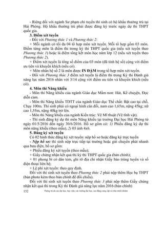 Thông tin do các đại học, học viện, các trường đại học, cao đẳng cung cấp và chịu trách nhiệm152
- Riêng đối với ngành Sư phạm chỉ tuyển thí sinh có hộ khẩu thường trú tại
Hải Phòng. Hộ khẩu thường trú phải được đăng ký trước ngày dự thi THPT
quốc gia.
3. Điểm xét tuyển
- Đối với Phương thức 1 và Phương thức 2:
+ Mỗi ngành có tối đa 04 tổ hợp môn xét tuyển. Mỗi tổ hợp gồm 03 môn.
Điểm từng môn là điểm thi trong kỳ thi THPT quốc gia (nếu xét tuyển theo
Phương thức 1) hoặc là điểm tổng kết môn học năm lớp 12 (nếu xét tuyển theo
Phương thức 2).
+ Điểm xét tuyển là tổng số điểm của 03 môn (đã tính hệ số) cộng với điểm
ưu tiên và khuyến khích (nếu có).
+ Môn nhân hệ số 2 là môn được IN ĐẬM trong tổ hợp môn xét tuyển.
- Đối với Phương thức 3 điểm xét tuyển là điểm thi trong Kỳ thi Đánh giá
năng lực năm 2016 nhân với 3/14 cộng với điểm ưu tiên và khuyến khích (nếu
có).
4. Môn thi Năng khiếu
- Môn thi Năng khiếu của ngành Giáo dục Mầm non: Hát, Kể chuyện, Đọc
diễn cảm.
- Môn thi Năng khiếu TDTT của ngành Giáo dục Thể chất: Bật cao tại chỗ,
Chạy 100m. Thí sinh phải có ngoại hình cân đối, nam cao 1,65m, nặng 45kg; nữ
cao 1,55m, nặng 40kg trở lên.
- Môn thi Năng khiếu của ngành Kiến trúc: Vẽ Mĩ thuật (Vẽ tĩnh vật).
- Thí sinh đăng ký dự thi môn Năng khiếu tại trường Đại học Hải Phòng từ
ngày 01/5/2016 đến ngày 30/6/2016. Hồ sơ gồm có: 1) Phiếu đăng ký dự thi
môn năng khiếu (theo mẫu), 2) 03 ảnh 4x6.
5. Đăng ký xét tuyển
Có 02 hình thức đăng ký xét tuyển: nộp hồ sơ hoặc đăng ký trực tuyến
- Nộp hồ sơ: thí sinh nộp trực tiếp tại trường hoặc gửi chuyển phát nhanh
qua bưu điện, hồ sơ gồm:
+ Phiếu đăng ký xét tuyển (theo mẫu);
+ Giấy chứng nhận kết quả thi kỳ thi THPT quốc gia (bản chính);
+ 01 phong bì có dán tem, ghi rõ địa chỉ nhận Giấy báo trúng tuyển và số
điện thoại liên hệ;
+ Lệ phí xét tuyển: theo quy định.
Đối với thí sinh xét tuyển theo Phương thức 2 phải nộp thêm Học bạ THPT
(bản photo kèm theo bản chính để đối chiếu).
Đối với thí sinh xét tuyển theo Phương thức 3 phải nộp thêm Giấy chứng
nhận kết quả thi trong Kỳ thi Đánh giá năng lực năm 2016 (bản chính)
 