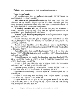 Thông tin do các đại học, học viện, các trường đại học, cao đẳng cung cấp và chịu trách nhiệm158
Website: www.vimaru.edu.vn hoặc tuyensinh.vimaru.edu.vn
Thông tin tuyển sinh:
- Kết hợp 02 phương thức xét tuyển theo Kết quả Kỳ thi THPT Quốc gia
năm 2016 và xét Học bạ 03 năm THPT.
- 04 Chương trình đào tạo chất lượng cao được tăng cường điều kiện
giảng dạy, học tập tốt nhất; chương trình tiên tiến; chọn giảng viên giỏi; tăng
cường giảng dạy chuyên môn bằng Tiếng Anh; định hướng chuẩn đầu ra Tin
học, Ngoại ngữ quốc tế đạt trên mức thông thường.
- 02 Chương trình tiên tiến (liên kết với Học viện Hàng hải California –
Hoa Kỳ) thực hiện giảng dạy bằng Tiếng Anh, xét tuyển kết hợp điểm thi tốt
nghiệp THPT quốc gia (trong đó có Tiếng Anh).
- Điểm xét tuyển theo từng chuyên ngành. Một số ngành có nhiều chuyên
ngành, cụ thể như sau:
+ Ngành Khoa học Hàng hải gồm 3 chuyên ngành: Điều khiển tàu biển
(180CT, không tuyển Nữ), Khai thác máy tàu biển (135CT, không tuyển Nữ),
Luật Hàng hải (90CT).
+ Ngành kĩ thuật điều khiển và Tự động hóa có 3 chuyên ngành: Điện tự
động tàu thuỷ (90CT), Điện tự động công nghiệp (90CT+45CLC), Tự động hóa
hệ thống điện (90CT).
+ Ngành kĩ thuật tàu thuỷ gồm 03 chuyên ngành: Thiết kế & sửa chữa Máy
tàu thuỷ (90CT), Thiết kế tàu & công trình ngoài khơi (45CT), Đóng tàu &công
trình ngoài khơi (45CT)
+ Ngành kĩ thuật cơ khí gồm 06 chuyên ngành: Máy nâng chuyển (45CT),
KT cơ khí (90CT), Cơ điện tử (45CT), kĩ thuật Ô tô (45CT), kĩ thuật Nhiệt lạnh
(45CT), Tự động thủy khí (45CT).
+ Ngành kĩ thuật công trình biển gồm 02 chuyên ngành: Xây dựng công
trình thuỷ (120CT), kĩ thuật an toàn hàng hải (60CT).
+ Ngành CN thông tin gồm 03 chuyên ngành: CNthông tin (90CT+45CLC),
Kĩ thuật phần mềm (45CT), Truyền thông & Mạng máy tính (45CT).
+ Ngành kĩ thuật môi trường: 02 chuyên ngành: KT môi trường (90CT), KT
Hóa dầu (45CT)
+ Ngành kĩ thuật công trình xây dựng có 02 chuyên ngành: Xây dựng
DD&CN (90CT), Kiến trúc DD&CN (45CT).
+ Ngành Kinh tế vận tải gồm 04 chuyên ngành: Kinh tế vận tải biển
(135CT+90CLC), Kinh tế vận tải thủy (45CT), Logistics (135CT), Kinh tế hàng
hải (Chương trình tiên tiến - 100CT).
 